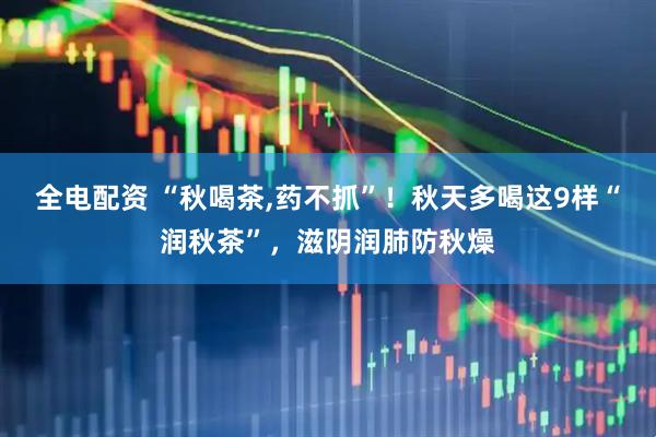 全电配资 “秋喝茶,药不抓”！秋天多喝这9样“润秋茶”，滋阴润肺防秋燥
