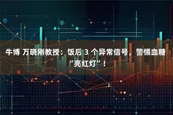 牛博 万晓刚教授：饭后 3 个异常信号，警惕血糖 “亮红灯”！