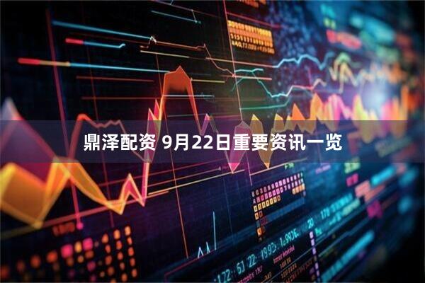 鼎泽配资 9月22日重要资讯一览