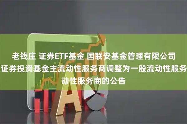 老钱庄 证券ETF基金 国联安基金管理有限公司关于指定证券投资基金主流动性服务商调整为一般流动性服务商的公告