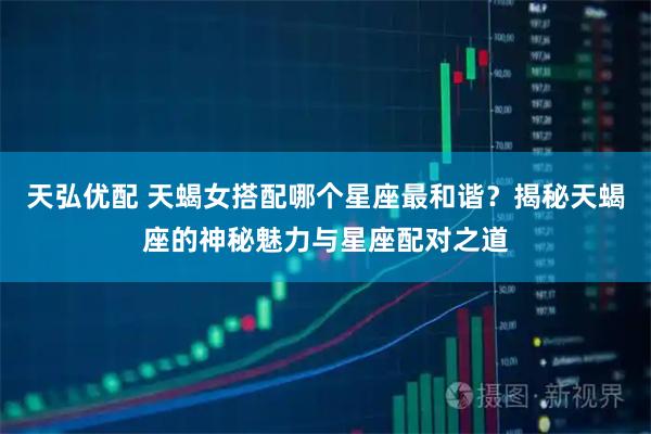 天弘优配 天蝎女搭配哪个星座最和谐？揭秘天蝎座的神秘魅力与星座配对之道