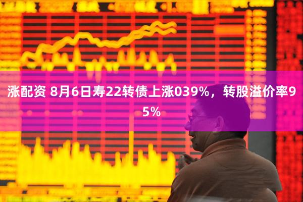 涨配资 8月6日寿22转债上涨039%，转股溢价率95%