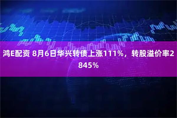 鸿E配资 8月6日华兴转债上涨111%，转股溢价率2845%