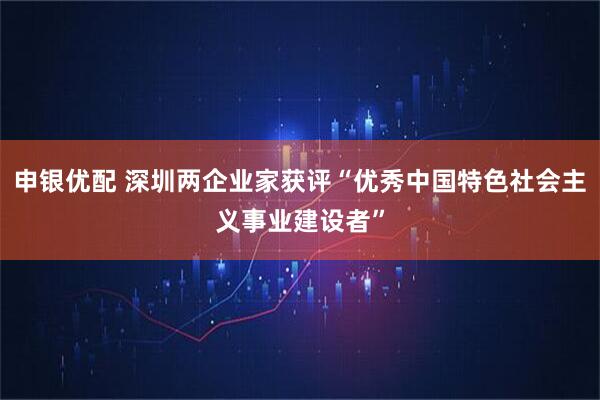 申银优配 深圳两企业家获评“优秀中国特色社会主义事业建设者”