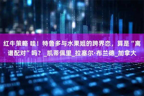 红牛策略 哇！特鲁多与水果姐的跨界恋，算是“离谱配对”吗？_凯蒂佩里_拉塞尔·布兰德_加拿大