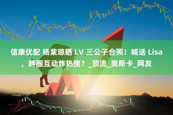 信康优配 杨紫琼晒 LV 三公子合照！喊话 Lisa，跨圈互动炸热搜？_顶流_奥斯卡_网友