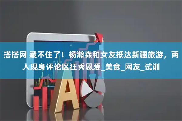 搭搭网 藏不住了！杨瀚森和女友抵达新疆旅游，两人现身评论区狂秀恩爱_美食_网友_试训