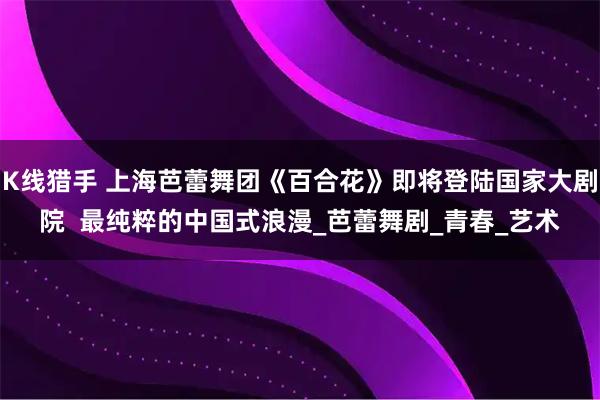 K线猎手 上海芭蕾舞团《百合花》即将登陆国家大剧院  最纯粹的中国式浪漫_芭蕾舞剧_青春_艺术