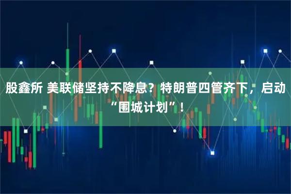 股鑫所 美联储坚持不降息？特朗普四管齐下，启动“围城计划”！