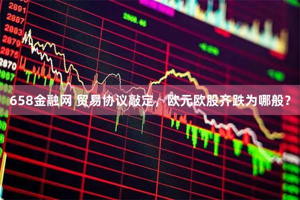 658金融网 贸易协议敲定，欧元欧股齐跌为哪般？
