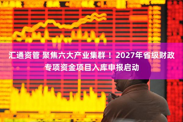 汇通资管 聚焦六大产业集群 ！2027年省级财政专项资金项目入库申报启动