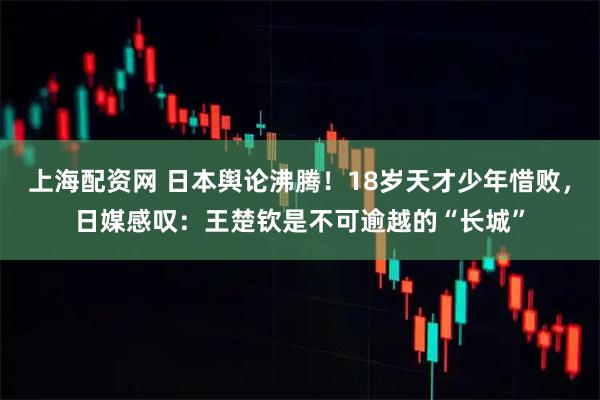 上海配资网 日本舆论沸腾！18岁天才少年惜败，日媒感叹：王楚钦是不可逾越的“长城”
