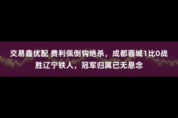 交易鑫优配 费利佩倒钩绝杀，成都蓉城1比0战胜辽宁铁人，冠军归属已无悬念