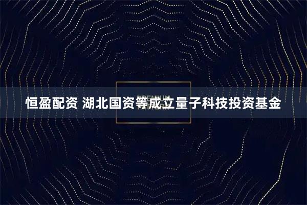 恒盈配资 湖北国资等成立量子科技投资基金