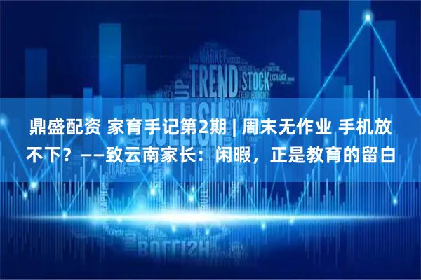 鼎盛配资 家育手记第2期 | 周末无作业 手机放不下？——致云南家长：闲暇，正是教育的留白