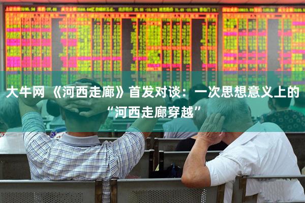 大牛网 《河西走廊》首发对谈：一次思想意义上的“河西走廊穿越”
