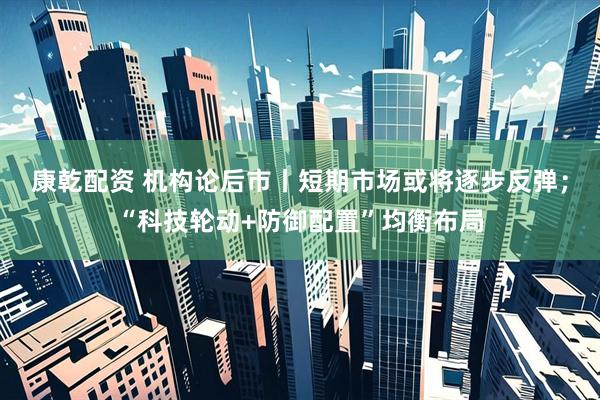 康乾配资 机构论后市丨短期市场或将逐步反弹；“科技轮动+防御配置”均衡布局