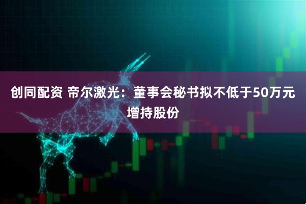 创同配资 帝尔激光：董事会秘书拟不低于50万元增持股份