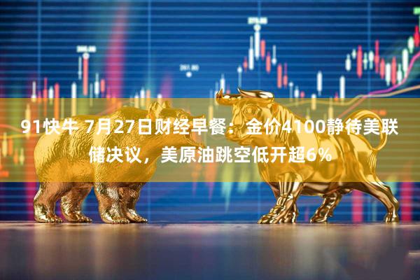 91快牛 7月27日财经早餐：金价4100静待美联储决议，美原油跳空低开超6%