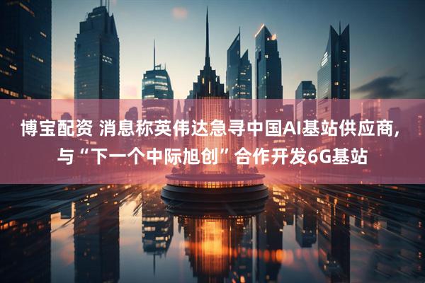 博宝配资 消息称英伟达急寻中国AI基站供应商, 与“下一个中际旭创”合作开发6G基站