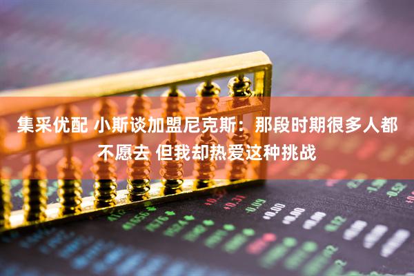 集采优配 小斯谈加盟尼克斯：那段时期很多人都不愿去 但我却热爱这种挑战