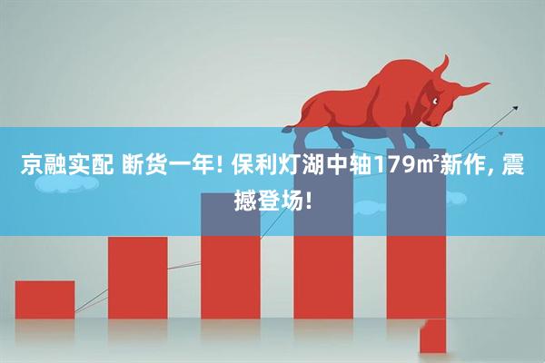 京融实配 断货一年! 保利灯湖中轴179㎡新作, 震撼登场!