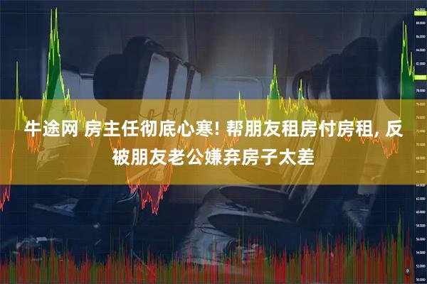 牛途网 房主任彻底心寒! 帮朋友租房付房租, 反被朋友老公嫌弃房子太差